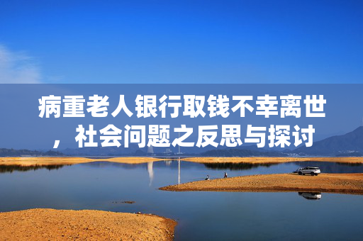 病重老人银行取钱不幸离世，社会问题之反思与探讨