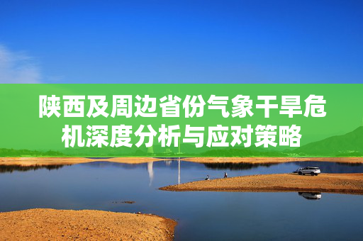 陕西及周边省份气象干旱危机深度分析与应对策略