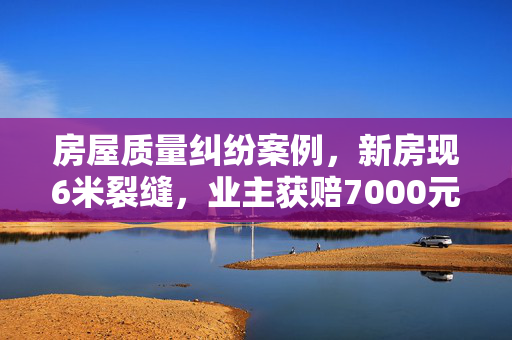 房屋质量纠纷案例，新房现6米裂缝，业主获赔7000元的分析与启示