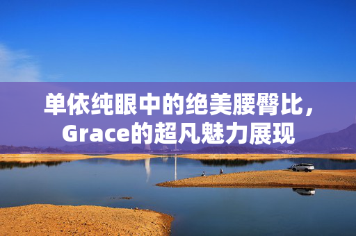 单依纯眼中的绝美腰臀比，Grace的超凡魅力展现