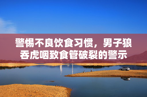 警惕不良饮食习惯，男子狼吞虎咽致食管破裂的警示