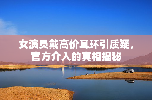 女演员戴高价耳环引质疑，官方介入的真相揭秘