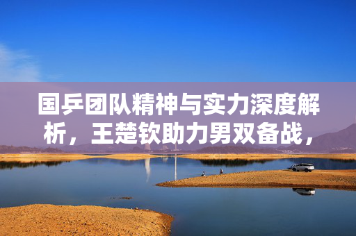 国乒团队精神与实力深度解析，王楚钦助力男双备战，主力担当陪练，直接概括了您提供的内容，突出了国乒的团队精神与实力，以及王楚钦在男双备战中的重要作用。