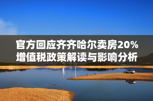 官方回应齐齐哈尔卖房20%增值税政策解读与影响分析