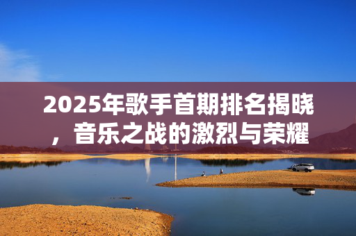 2025年歌手首期排名揭晓，音乐之战的激烈与荣耀