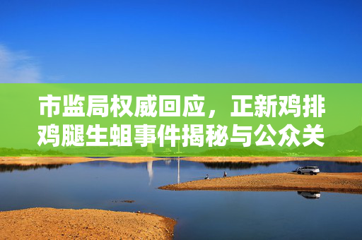 市监局权威回应，正新鸡排鸡腿生蛆事件揭秘与公众关注焦点