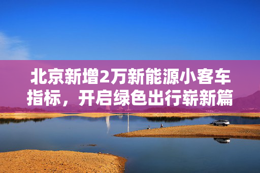 北京新增2万新能源小客车指标，开启绿色出行崭新篇章