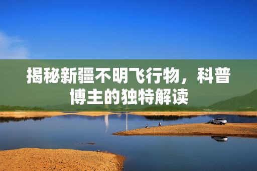 揭秘新疆不明飞行物，科普博主的独特解读