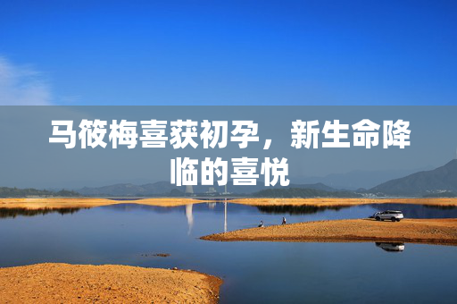 马筱梅喜获初孕，新生命降临的喜悦