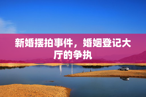 新婚摆拍事件，婚姻登记大厅的争执