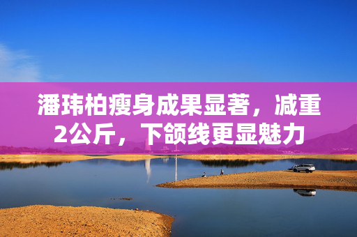 潘玮柏瘦身成果显著，减重2公斤，下颌线更显魅力