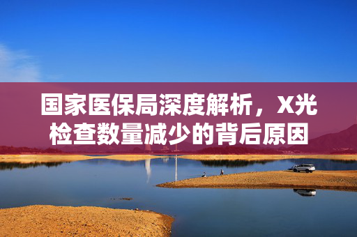 国家医保局深度解析，X光检查数量减少的背后原因