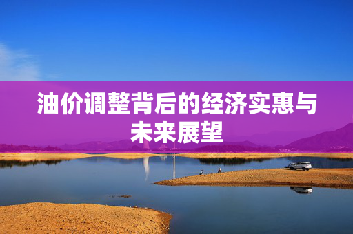 油价调整背后的经济实惠与未来展望