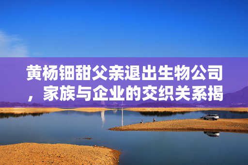 黄杨钿甜父亲退出生物公司，家族与企业的交织关系揭秘