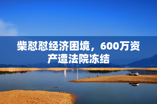 柴怼怼经济困境，600万资产遭法院冻结