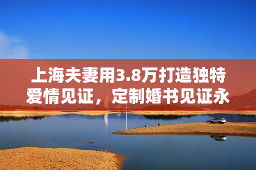 上海夫妻用3.8万打造独特爱情见证，定制婚书见证永恒爱情