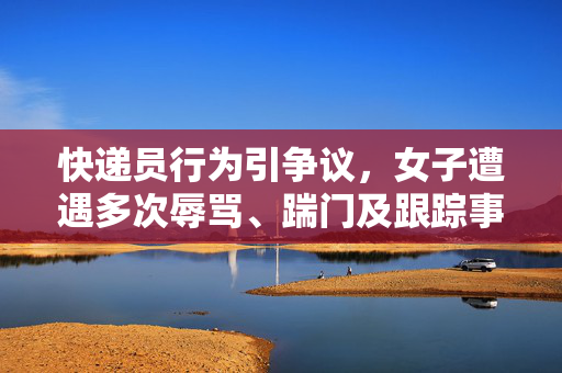 快递员行为引争议，女子遭遇多次辱骂、踹门及跟踪事件揭露