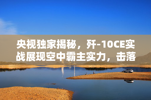 央视独家揭秘，歼-10CE实战展现空中霸主实力，击落多架战机