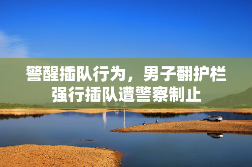 警醒插队行为，男子翻护栏强行插队遭警察制止