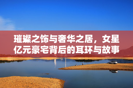 璀璨之饰与奢华之居，女星亿元豪宅背后的耳环与故事