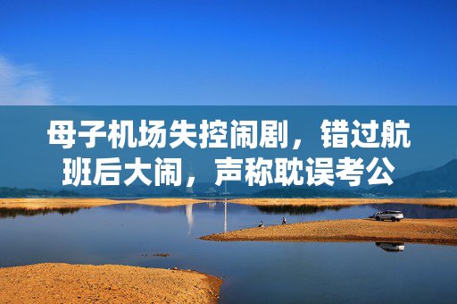 母子机场失控闹剧，错过航班后大闹，声称耽误考公