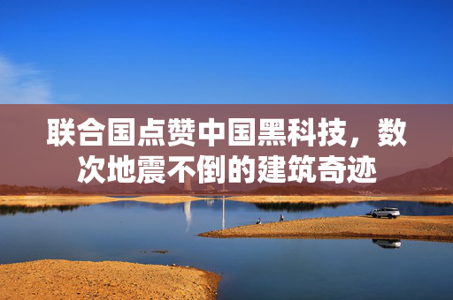 联合国点赞中国黑科技，数次地震不倒的建筑奇迹