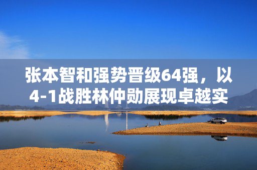 张本智和强势晋级64强，以4-1战胜林仲勋展现卓越实力