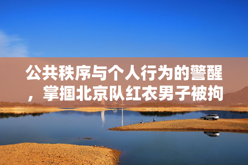 公共秩序与个人行为的警醒，掌掴北京队红衣男子被拘留八日的教训