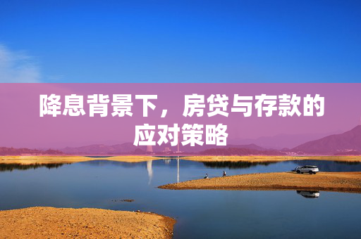降息背景下，房贷与存款的应对策略