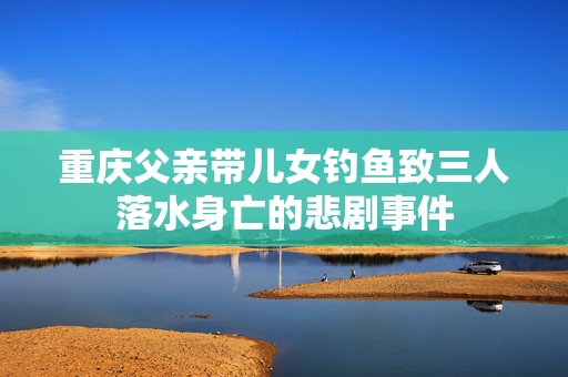 重庆父亲带儿女钓鱼致三人落水身亡的悲剧事件