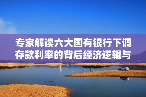 专家解读六大国有银行下调存款利率的背后经济逻辑与影响
