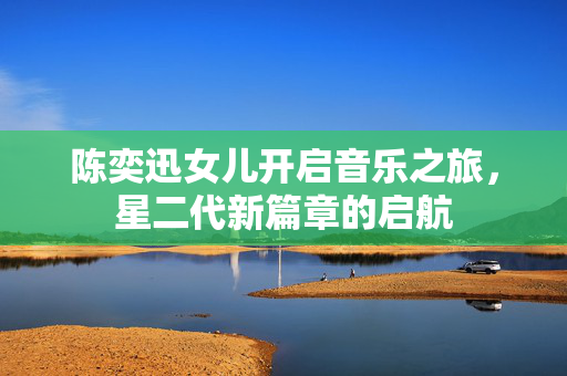 陈奕迅女儿开启音乐之旅，星二代新篇章的启航