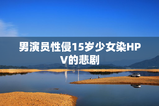 男演员性侵15岁少女染HPV的悲剧