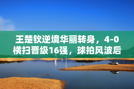王楚钦逆境华丽转身，4-0横扫晋级16强，球拍风波后的崛起