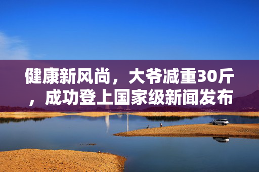 健康新风尚，大爷减重30斤，成功登上国家级新闻发布会