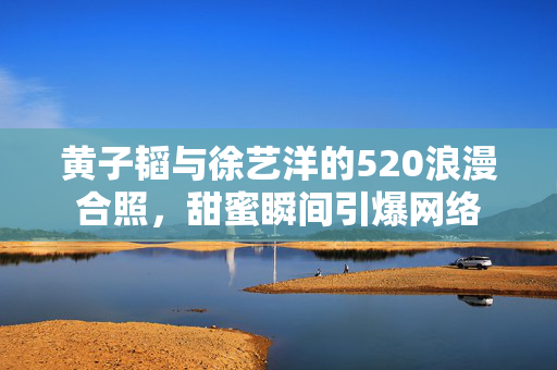 黄子韬与徐艺洋的520浪漫合照，甜蜜瞬间引爆网络