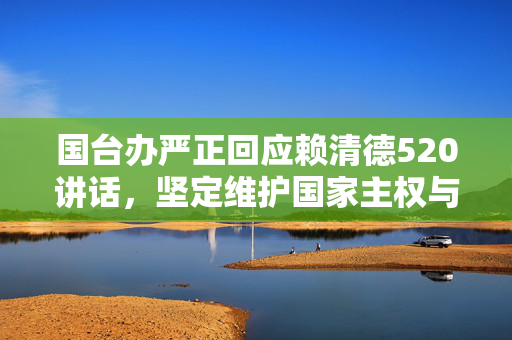 国台办严正回应赖清德520讲话，坚定维护国家主权与领土完整，不惧任何挑战