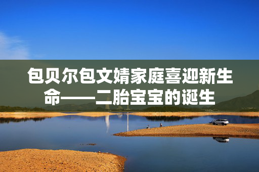 包贝尔包文婧家庭喜迎新生命——二胎宝宝的诞生