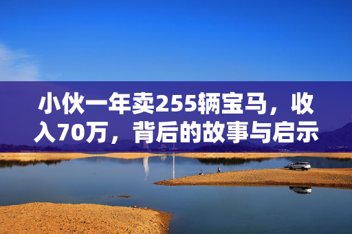 小伙一年卖255辆宝马，收入70万，背后的故事与启示