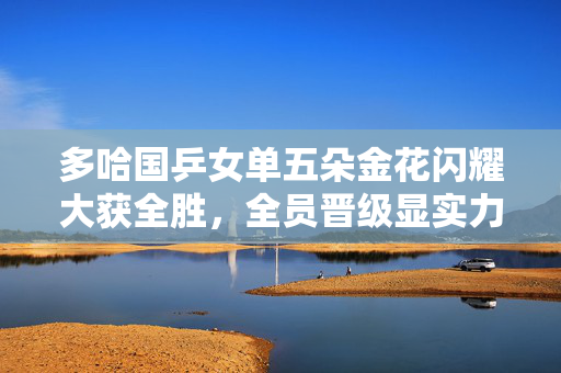 多哈国乒女单五朵金花闪耀大获全胜，全员晋级显实力