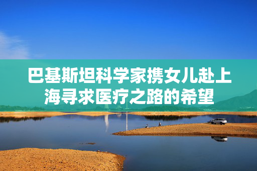 巴基斯坦科学家携女儿赴上海寻求医疗之路的希望