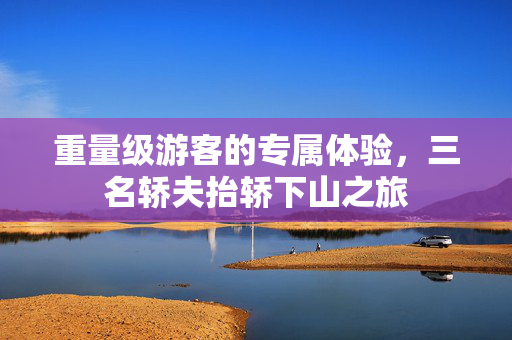 重量级游客的专属体验，三名轿夫抬轿下山之旅
