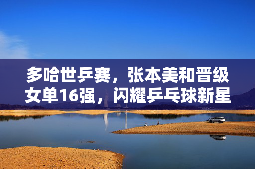 多哈世乒赛，张本美和晋级女单16强，闪耀乒乓球新星
