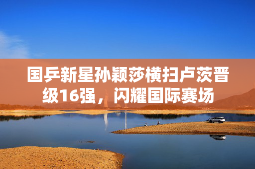 国乒新星孙颖莎横扫卢茨晋级16强，闪耀国际赛场