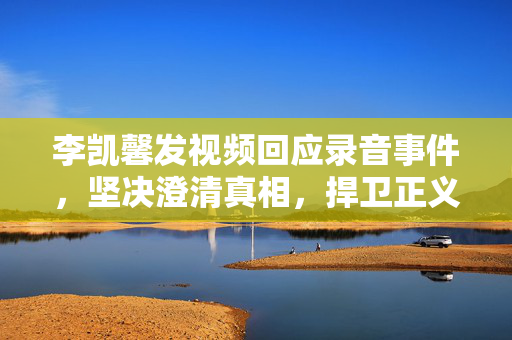 李凯馨发视频回应录音事件，坚决澄清真相，捍卫正义