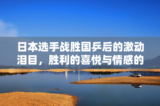 日本选手战胜国乒后的激动泪目，胜利的喜悦与情感的碰撞