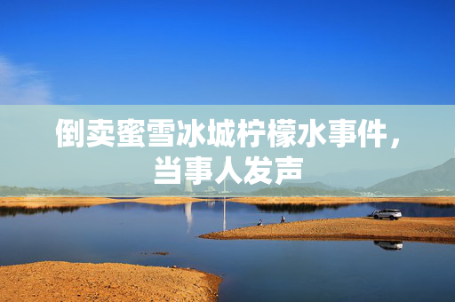 倒卖蜜雪冰城柠檬水事件，当事人发声