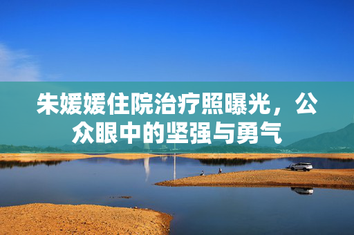朱媛媛住院治疗照曝光，公众眼中的坚强与勇气