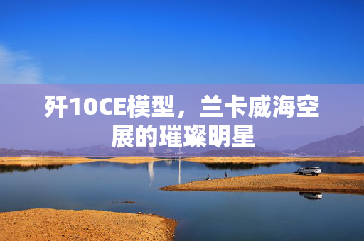 歼10CE模型，兰卡威海空展的璀璨明星