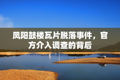 凤阳鼓楼瓦片脱落事件，官方介入调查的背后
